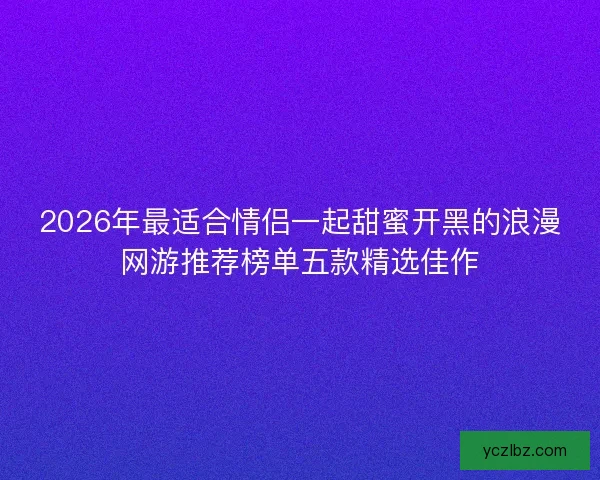 2026年最适合情侣一起甜蜜开黑的浪漫网游推荐榜单五款精选佳作