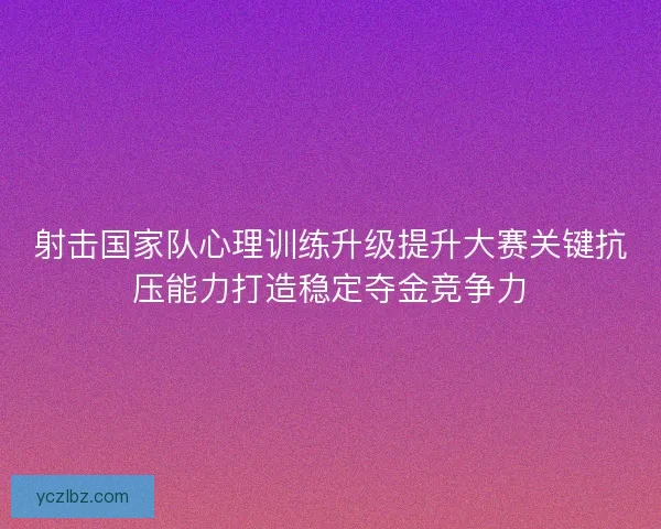 射击国家队心理训练升级提升大赛关键抗压能力打造稳定夺金竞争力