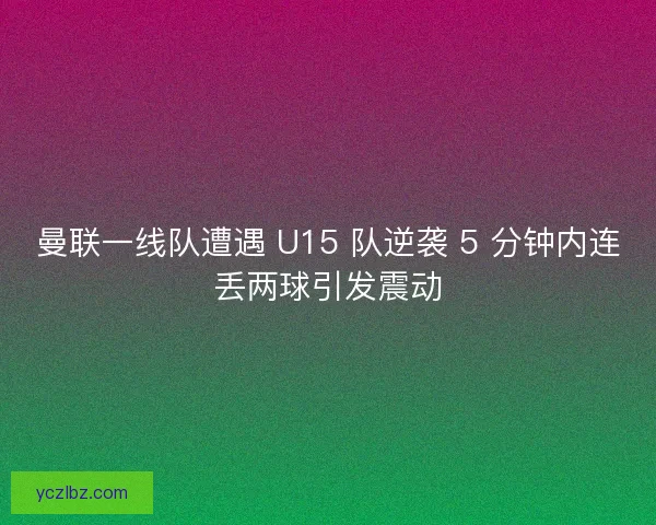 曼联一线队遭遇 U15 队逆袭 5 分钟内连丢两球引发震动