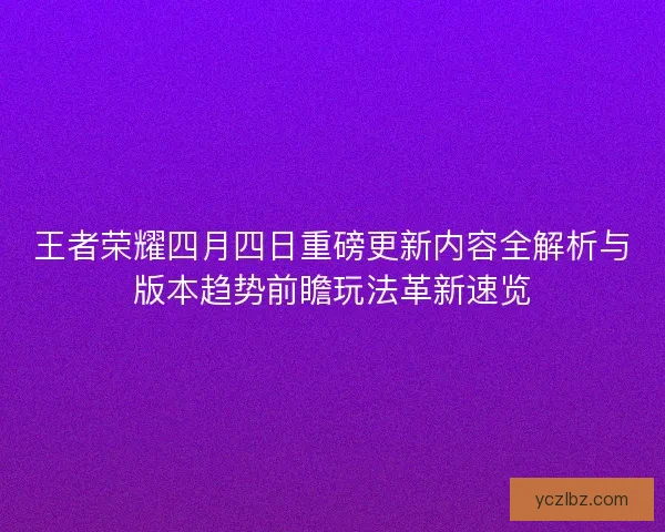 王者荣耀四月四日重磅更新内容全解析与版本趋势前瞻玩法革新速览